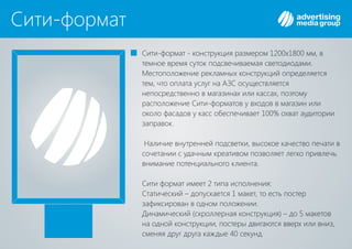 Сити-формат
Сити-формат - конструкция размером 1200х1800 мм, в
темное время суток подсвечиваемая светодиодами.
Местоположение рекламных конструкций определяется
тем, что оплата услуг на осуществляетсяАЗС
непосредственно в магазинах или кассах, поэтому
расположение Сити-форматов у входов в магазин или
около фасадов у касс обеспечивает 100% охват аудитории
заправок.
Наличие внутренней подсветки, высокое качество печати в
сочетании с удачным креативом позволяет легко привлечь
внимание потенциального клиента.
Сити формат имеет 2 типа исполнения:
Статический – допускается 1 макет, то есть постер
зафиксирован в одном положении.
Динамический (скроллерная конструкция) – до 5 макетов
на одной конструкции, постеры двигаются вверх или вниз,
сменяя друг друга каждые 40 секунд.
 