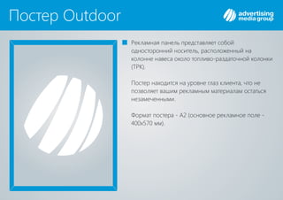 Постер Outdoor
Рекламная панель представляет собой
односторонний носитель, расположенный на
колонне навеса около топливо-раздаточной колонки
( )ТРК .
Постер находится на уровне глаз клиента, что не
позволяет вашим рекламным материалам остаться
незамеченными.
Формат постера - А2 (основное рекламное поле -
400х570 мм).
 