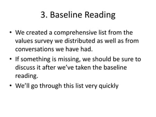 3. Baseline Reading
• We created a comprehensive list from the
  values survey we distributed as well as from
  conversations we have had.
• If something is missing, we should be sure to
  discuss it after we’ve taken the baseline
  reading.
• We’ll go through this list very quickly
 