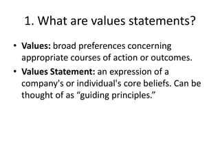 1. What are values statements?
• Values: broad preferences concerning
  appropriate courses of action or outcomes.
• Values Statement: an expression of a
  company's or individual's core beliefs. Can be
  thought of as “guiding principles.”
 