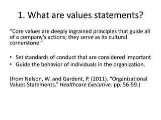 1. What are values statements?
“Core values are deeply ingrained principles that guide all
of a company’s actions; they serve as its cultural
cornerstone.”

• Set standards of conduct that are considered important
• Guide the behavior of individuals in the organization.

(from Nelson, W. and Gardent, P. (2011). “Organizational
Values Statements.” Healthcare Executive. pp. 56-59.)
 