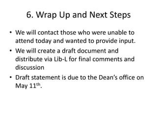 6. Wrap Up and Next Steps
• We will contact those who were unable to
  attend today and wanted to provide input.
• We will create a draft document and
  distribute via Lib-L for final comments and
  discussion
• Draft statement is due to the Dean’s office on
  May 11th.
 