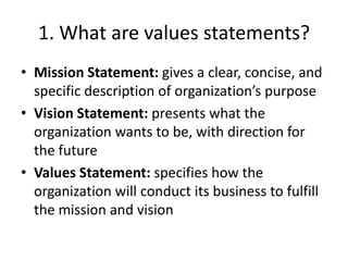 1. What are values statements?
• Mission Statement: gives a clear, concise, and
  specific description of organization’s purpose
• Vision Statement: presents what the
  organization wants to be, with direction for
  the future
• Values Statement: specifies how the
  organization will conduct its business to fulfill
  the mission and vision
 