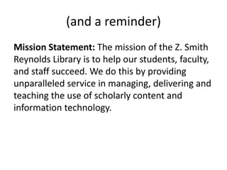 (and a reminder)
Mission Statement: The mission of the Z. Smith
Reynolds Library is to help our students, faculty,
and staff succeed. We do this by providing
unparalleled service in managing, delivering and
teaching the use of scholarly content and
information technology.
 