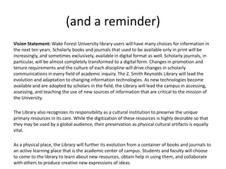 (and a reminder)
Vision Statement: Wake Forest University library users will have many choices for information in
the next ten years. Scholarly books and journals that used to be available only in print will be
increasingly, and sometimes exclusively, available in digital format as well. Scholarly journals, in
particular, will be almost completely transformed to a digital form. Changes in promotion and
tenure requirements and the culture of each discipline will drive changes in scholarly
communications in every field of academic inquiry. The Z. Smith Reynolds Library will lead the
evolution and adaptation to changing information technologies. As new technologies become
available and are adopted by scholars in the field, the Library will lead the campus in accessing,
assessing, and teaching the use of new sources of information that are critical to the mission of
the University.

The Library also recognizes its responsibility as a cultural institution to preserve the unique
primary resources in its care. While the digitization of these resources is highly desirable so that
they may be used by a global audience, their preservation as physical cultural artifacts is equally
vital.

As a physical place, the Library will further its evolution from a container of books and journals to
an active learning place that is the academic center of campus. Students and faculty will choose
to come to the library to learn about new resources, obtain help in using them, and collaborate
with others to produce creative new expressions of ideas.
 