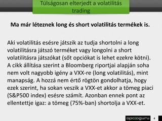 Túlságosan elterjedt a volatilitás
trading
Ma már léteznek long és short volatilitás termékek is.
Aki volatilitás esésre játszik az tudja shortolni a long
volatilitásra játszó terméket vagy longolni a short
volatilitásra játszókat (sőt opciókat is lehet ezekre kötni).
A cikk állítása szerint a Bloomberg riportjai alapján soha
nem volt nagyobb igény a VXX-re (long volatilitás), mint
manapság. A hozzá nem értő rögtön gondolhatja, hogy
ezek szerint, ha sokan veszik a VXX-et akkor a tömeg piaci
(S&P500 index) esésre számít. Azonban ennek pont az
ellentettje igaz: a tömeg (75%-ban) shortolja a VXX-et.
4
 