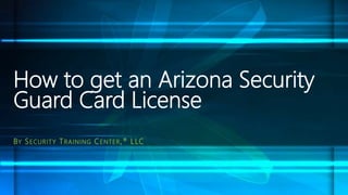 How to get an Arizona Security
Guard Card License
BY SECURITY TRAINING CENTER,® LLC
 