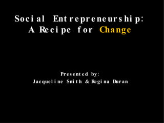 Social Entrepreneurship:  A Recipe for  Change   Presented by:  Jacqueline Smith & Regina Duran  