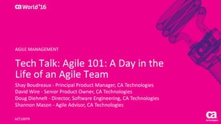World®
’16
Tech	Talk:	Agile	101:	A	Day	in	the	
Life	of	an	Agile	Team
Shay	Boudreaux	- Principal	Product	Manager,	CA	Technologies
David	Wire	- Senior	Product	Owner,	CA	Technologies
Doug	Diehnelt - Director,	Software	Engineering,	CA	Technologies
Shannon	Mason	- Agile	Advisor,	CA Technologies
AZT100TR
AGILE	MANAGEMENT
 