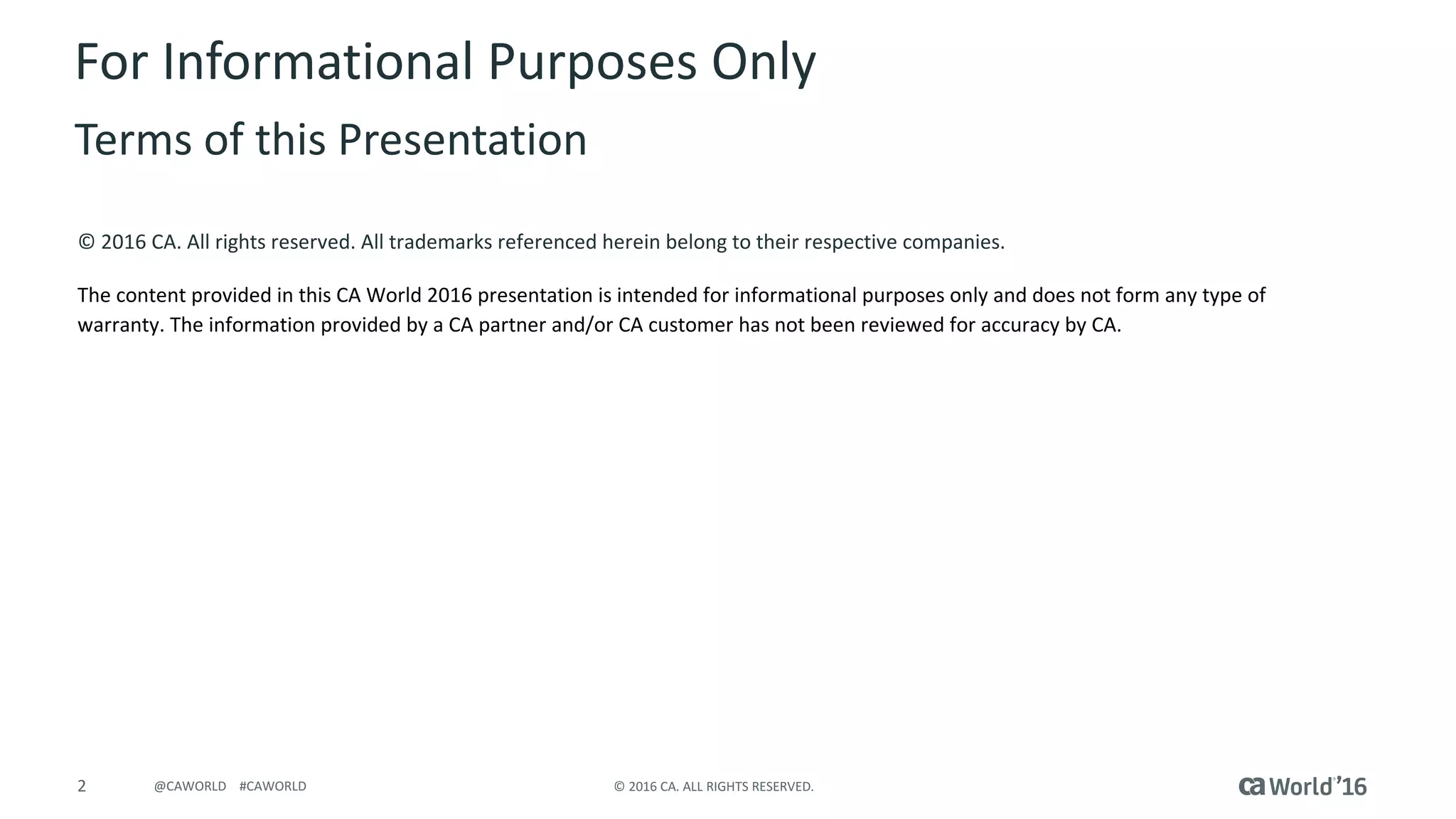 2 © 2016 CA. ALL RIGHTS RESERVED.@CAWORLD #CAWORLD
© 2016 CA. All rights reserved. All trademarks referenced herein belong to their respective companies.
The content provided in this CA World 2016 presentation is intended for informational purposes only and does not form any type of
warranty. The information provided by a CA partner and/or CA customer has not been reviewed for accuracy by CA.
For Informational Purposes Only
Terms of this Presentation