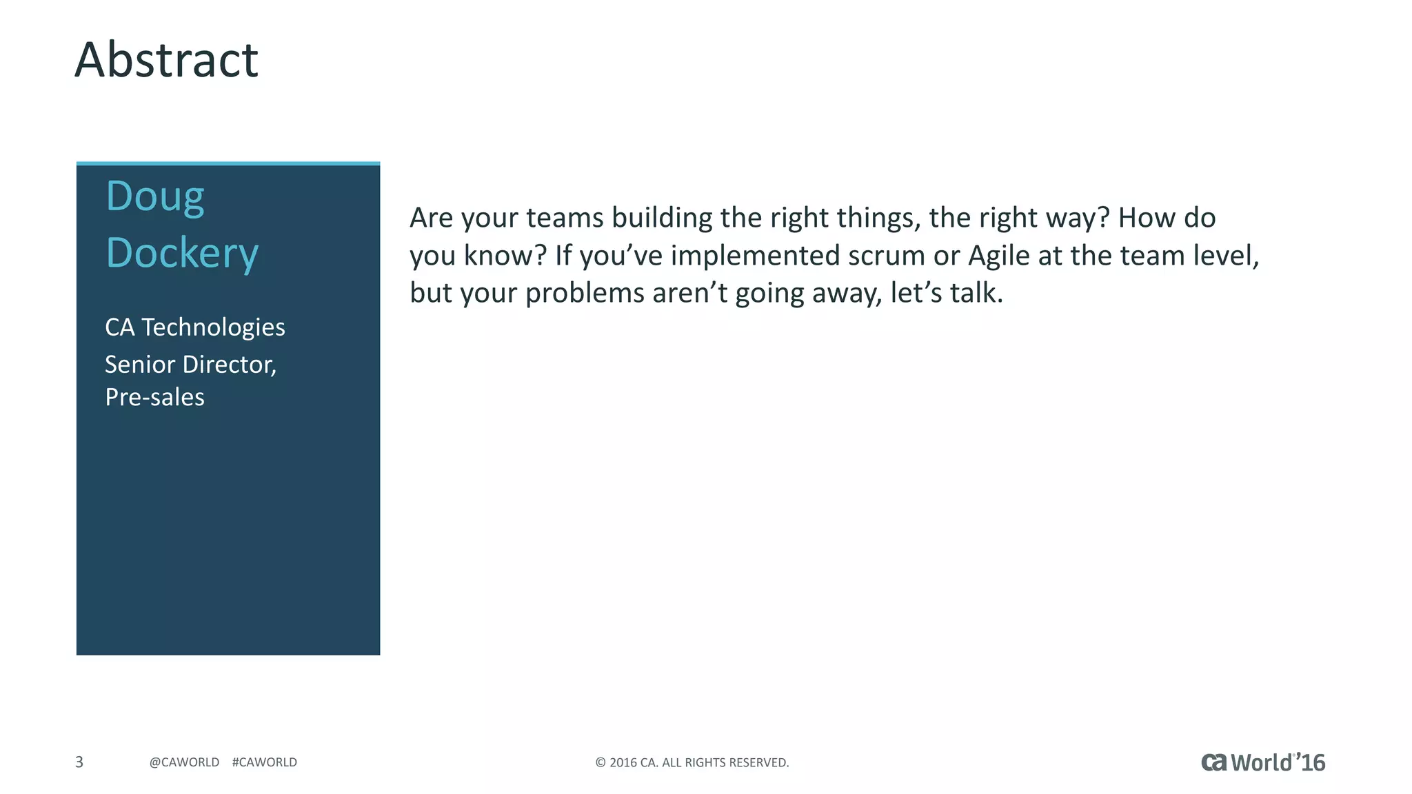 3 © 2016 CA. ALL RIGHTS RESERVED.@CAWORLD #CAWORLD
Abstract
Are your teams building the right things, the right way? How do
you know? If you’ve implemented scrum or Agile at the team level,
but your problems aren’t going away, let’s talk.
Doug
Dockery
CA Technologies
Senior Director,
Pre-sales