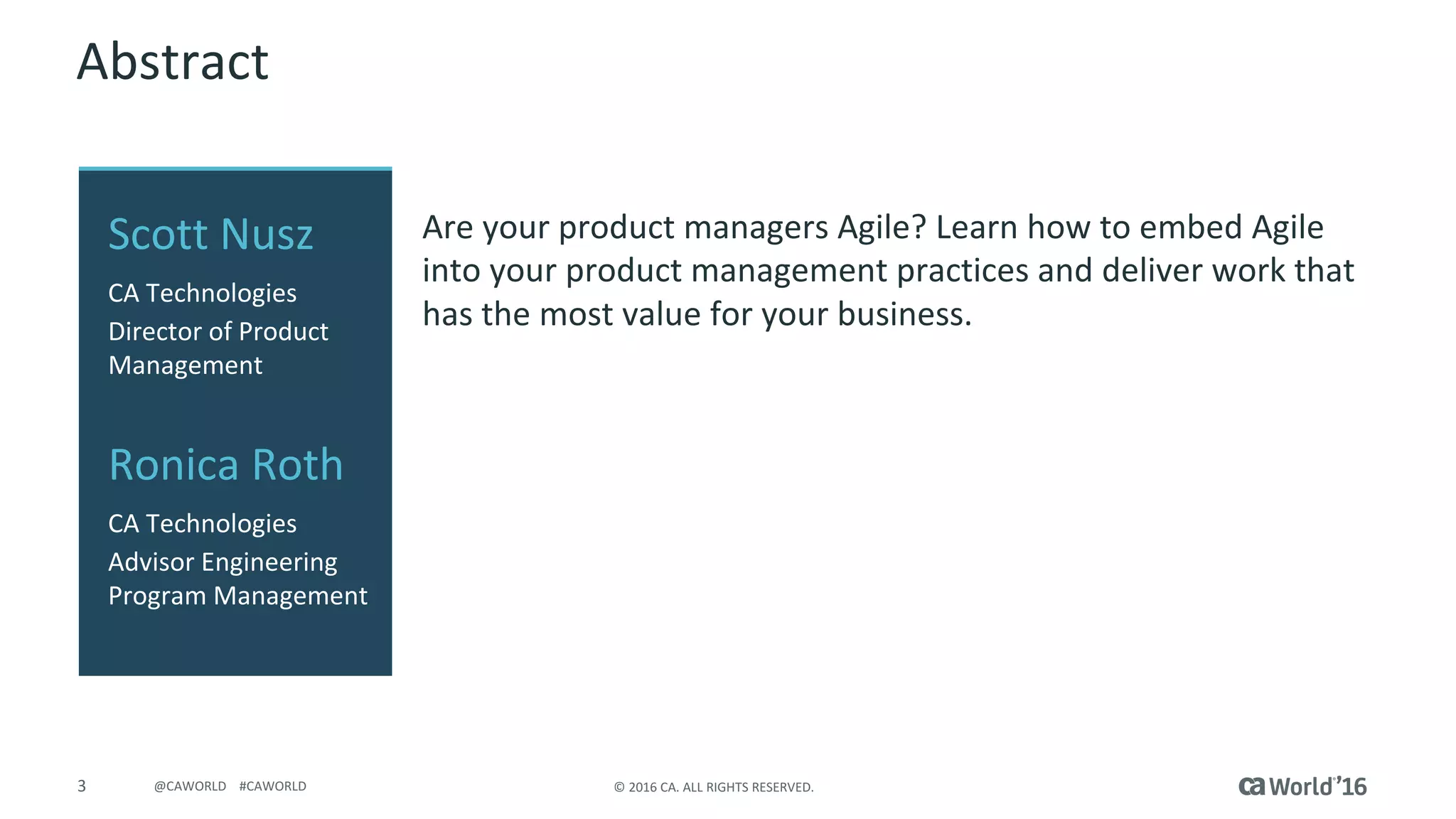 3 ©	2016	CA.	ALL	RIGHTS	RESERVED.@CAWORLD				#CAWORLD
Abstract
Are	your	product	managers	Agile?	Learn	how	to	embed	Agile	
into	your	product	management	practices	and	deliver	work	that	
has	the	most	value	for	your	business.
Scott	Nusz
CA	Technologies
Director	of	Product	
Management
Ronica	Roth
CA	Technologies
Advisor	Engineering	
Program	Management
 