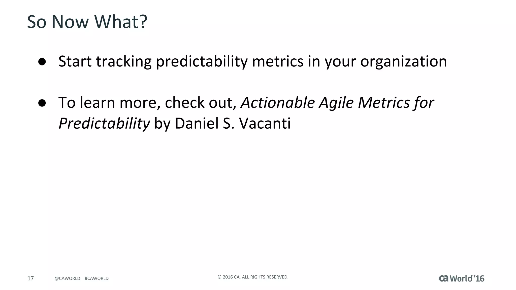 17 ©	2016	CA.	ALL	RIGHTS	RESERVED.@CAWORLD				#CAWORLD
So	Now	What?
● Start	tracking	predictability	metrics	in	your	organization	
● To	learn	more,	check	out,	Actionable	Agile	Metrics	for	
Predictability by	Daniel	S.	Vacanti
 