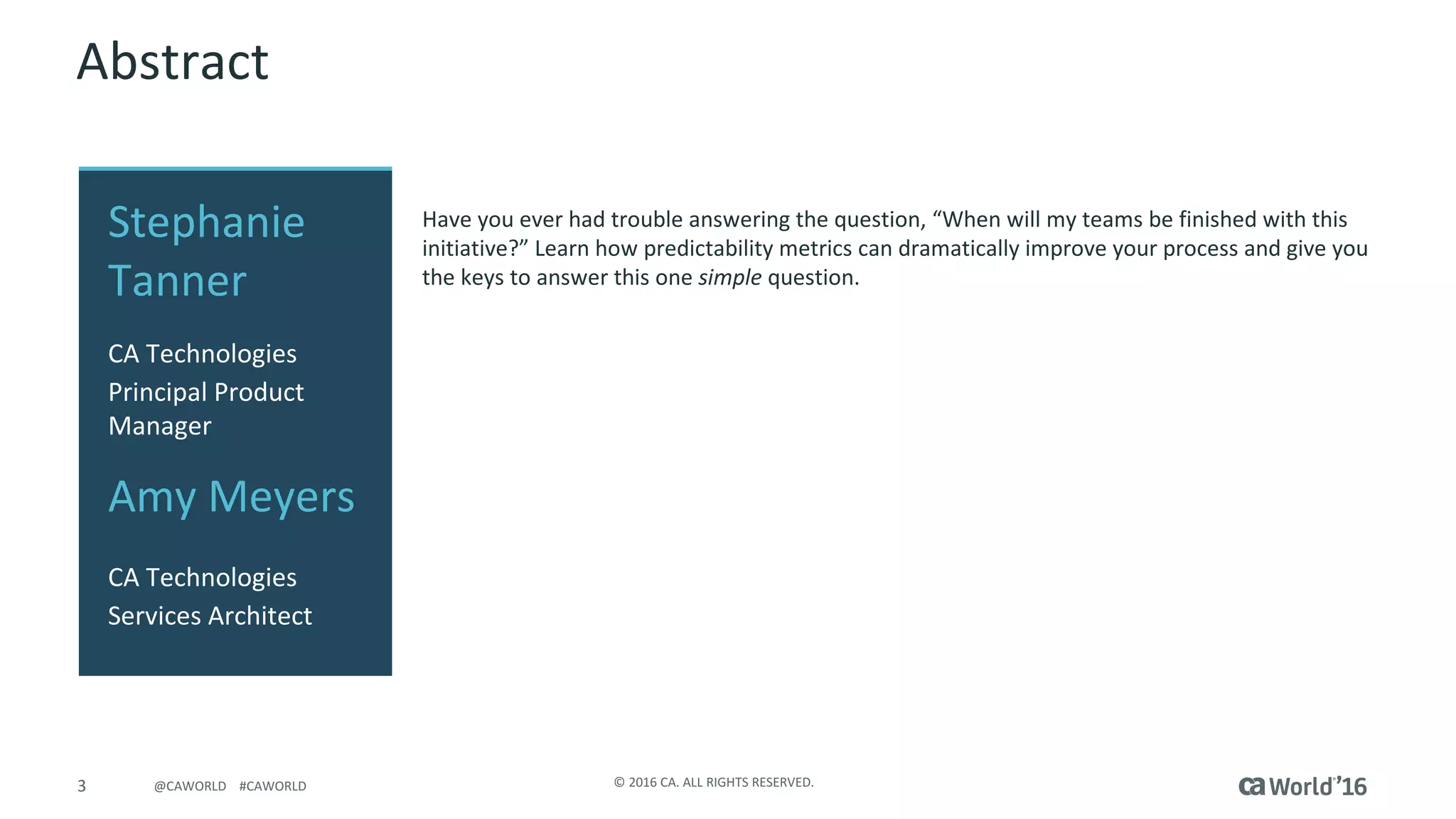 3 ©	2016	CA.	ALL	RIGHTS	RESERVED.@CAWORLD				#CAWORLD
Abstract
Have	you	ever	had	trouble	answering	the	question,	“When	will	my	teams	be	finished	with	this	
initiative?”	Learn	how	predictability	metrics	can	dramatically	improve	your	process	and	give	you	
the	keys	to	answer	this	one	simple question.
Stephanie	
Tanner
CA	Technologies
Principal	Product	
Manager
Amy	Meyers
CA	Technologies
Services	Architect
 