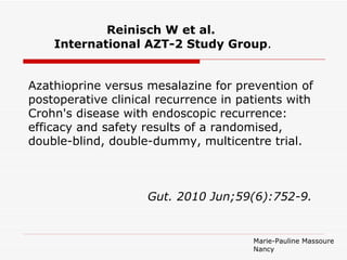Reinisch W et al.
    International AZT-2 Study Group.


Azathioprine versus mesalazine for prevention of
postoperative clinical recurrence in patients with
Crohn's disease with endoscopic recurrence:
efficacy and safety results of a randomised,
double-blind, double-dummy, multicentre trial.



                    Gut. 2010 Jun;59(6):752-9.


                                       Marie-Pauline Massoure
                                       Nancy
 