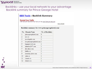 Backlinks – use your local network to your advantage
Backlink summary for Prince George Hotel




                                     Yahoo! Search Marketing Proprietary and Confidential. ©2007 All Rights Reserved   30
 