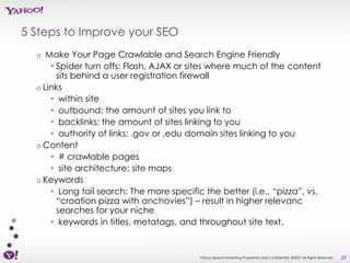 5 Steps to Improve your SEO
  o  Make Your Page Crawlable and Search Engine Friendly
      • Spider turn offs: Flash, AJAX or sites where much of the content
        sits behind a user registration firewall
  o Links
      • within site
      • outbound: the amount of sites you link to
      • backlinks: the amount of sites linking to you
      • authority of links: .gov or .edu domain sites linking to you
  o Content
      • # crawlable pages
      • site architecture: site maps
  o Keywords
      • Long tail search: The more specific the better (i.e., “pizza”, vs.
        “croation pizza with anchovies”) – result in higher relevanc
        searches for your niche
      • keywords in titles, metatags, and throughout site text.


                                           Yahoo! Search Marketing Proprietary and Confidential. ©2007 All Rights Reserved   37
 