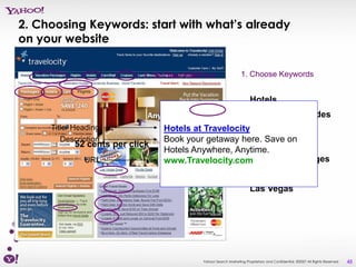 2. Choosing Keywords: start with what’s already
on your website

                           3. SetCreate AdPrice
                               2. Your Bid                       1. Choose Keywords


                                                                      Hotels
                                                                      Destination Guides
     Title/ Heading             Hotels at TravelocityCruises
        Description             Book your getaway here. Save on
           52 cents per click                        Travel Deals
                                Hotels Anywhere, Anytime.
              URL               www.Travelocity.com  Vacation Packages
                                                                      Flight Deal
                                                                      Las Vegas




                                           Yahoo! Search Marketing Proprietary and Confidential. ©2007 All Rights Reserved   45
 