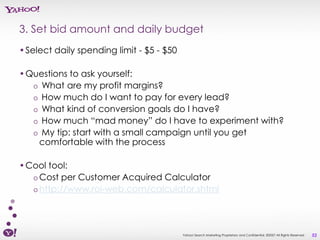 3. Set bid amount and daily budget
•Select daily spending limit - $5 - $50

•Questions to ask yourself:
  o What are my profit margins?
  o How much do I want to pay for every lead?
  o What kind of conversion goals do I have?
  o How much “mad money” do I have to experiment with?
  o My tip: start with a small campaign until you get
   comfortable with the process

•Cool tool:
  o Cost per Customer Acquired Calculator
  o http://www.roi-web.com/calculator.shtml




                                          Yahoo! Search Marketing Proprietary and Confidential. ©2007 All Rights Reserved   52
 