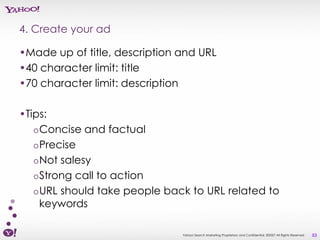 4. Create your ad

•Made up of title, description and URL
•40 character limit: title
•70 character limit: description

•Tips:
   o Concise and factual
   o Precise
   o Not salesy
   o Strong call to action
   o URL should take people back to URL related to
     keywords

                               Yahoo! Search Marketing Proprietary and Confidential. ©2007 All Rights Reserved   53
 