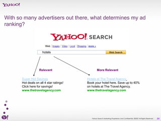 With so many advertisers out there, what determines my ad
ranking?




                      hotels




                    Relevant                       More Relevant

       Super Hot Savings                  Hotels at The Travel Agency
       Hot deals on all 4 star ratings!   Book your hotel here. Save up to 40%
       Click here for savings!            on hotels at The Travel Agency.
       www.thetravelagency.com            www.thetravelagency.com




                                             Yahoo! Search Marketing Proprietary and Confidential. ©2007 All Rights Reserved   54
 