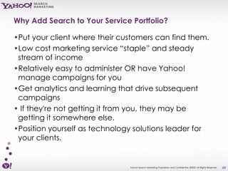 Why Add Search to Your Service Portfolio?

•Put your client where their customers can find them.
•Low cost marketing service “staple” and steady
 stream of income
•Relatively easy to administer OR have Yahoo!
 manage campaigns for you
•Get analytics and learning that drive subsequent
 campaigns
• If they're not getting it from you, they may be
 getting it somewhere else.
•Position yourself as technology solutions leader for
 your clients.


                               Yahoo! Search Marketing Proprietary and Confidential. ©2007 All Rights Reserved   60
 