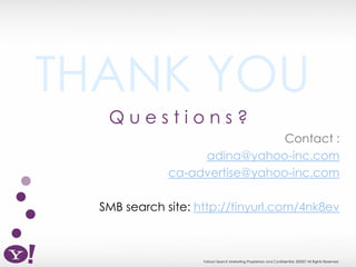 THANK YOU
   Questions?
                                Contact :
                   adina@yahoo-inc.com
              ca-advertise@yahoo-inc.com

  SMB search site: http://tinyurl.com/4nk8ev



                    Yahoo! Search Marketing Proprietary and Confidential. ©2007 All Rights Reserved
 