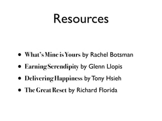Resources

• What’s Mine is Yours by Rachel Botsman
• Earning Serendipity by Glenn Llopis
• Delivering Happiness by Tony Hsieh
• The Great Reset by Richard Florida
 