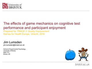 The effects of game mechanics on cognitive test
performance and participant enjoyment
Prepared for TRACK 3: Quality Improvement
Games for Health Europe, Utrecht, 2016
Jim Lumsden
jim.lumsden@bristol.ac.uk
School of Experimental Psychology,
University of Bristol,
BS8 1TU,
Bristol, UK
 