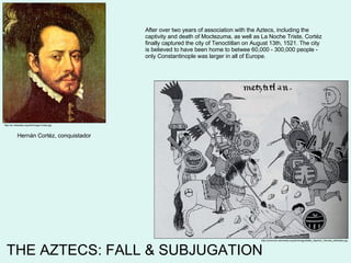 THE AZTECS: FALL & SUBJUGATION http://en.wikipedia.org/wiki/Image:Cortes.jpg http://commons.wikimedia.org/wiki/Image:Battle_Spanish_Otomies_Metztitlan.jpg Hernán Cortéz, conquistador After over two years of association with the Aztecs, including the captivity and death of Moctezuma, as well as La Noche Triste, Cortéz finally captured the city of Tenoctitlan on August 13th, 1521. The city is believed to have been home to betwee 60,000 - 300,000 people - only Constantinople was larger in all of Europe. 