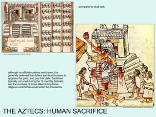THE AZTECS: HUMAN SACRIFICE http://en.wikipedia.org/wiki/Image:Mendoza_HumanSacrifice.jpg http://en.wikipedia.org/wiki/Image:Tzompantli_Tovar.jpeg tzompantli  or skull rack Although no official numbers are known, it is generally believed that Aztecs sacrificed humans to appease the gods, and pay their debt. Sacrifices typically occurred during the 18 monthly festivals, and the numbers of those killed during these religious ceremonies could enter the thousands.  