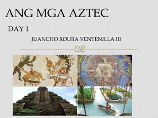 ANG MGA AZTEC
DAY 1
JUANCHO ROURA VENTENILLA III
 