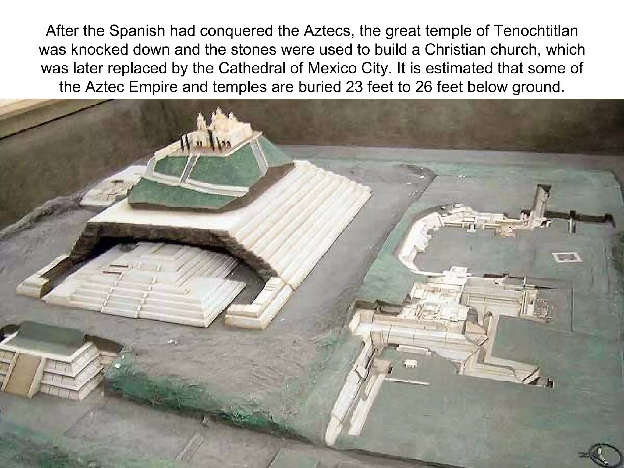 After the Spanish had conquered the Aztecs, the great temple of Tenochtitlan was knocked down and the stones were used to build a Christian church, which was later replaced by the Cathedral of Mexico City. It is estimated that some of the Aztec Empire and temples are buried 23 feet to 26 feet below ground. 