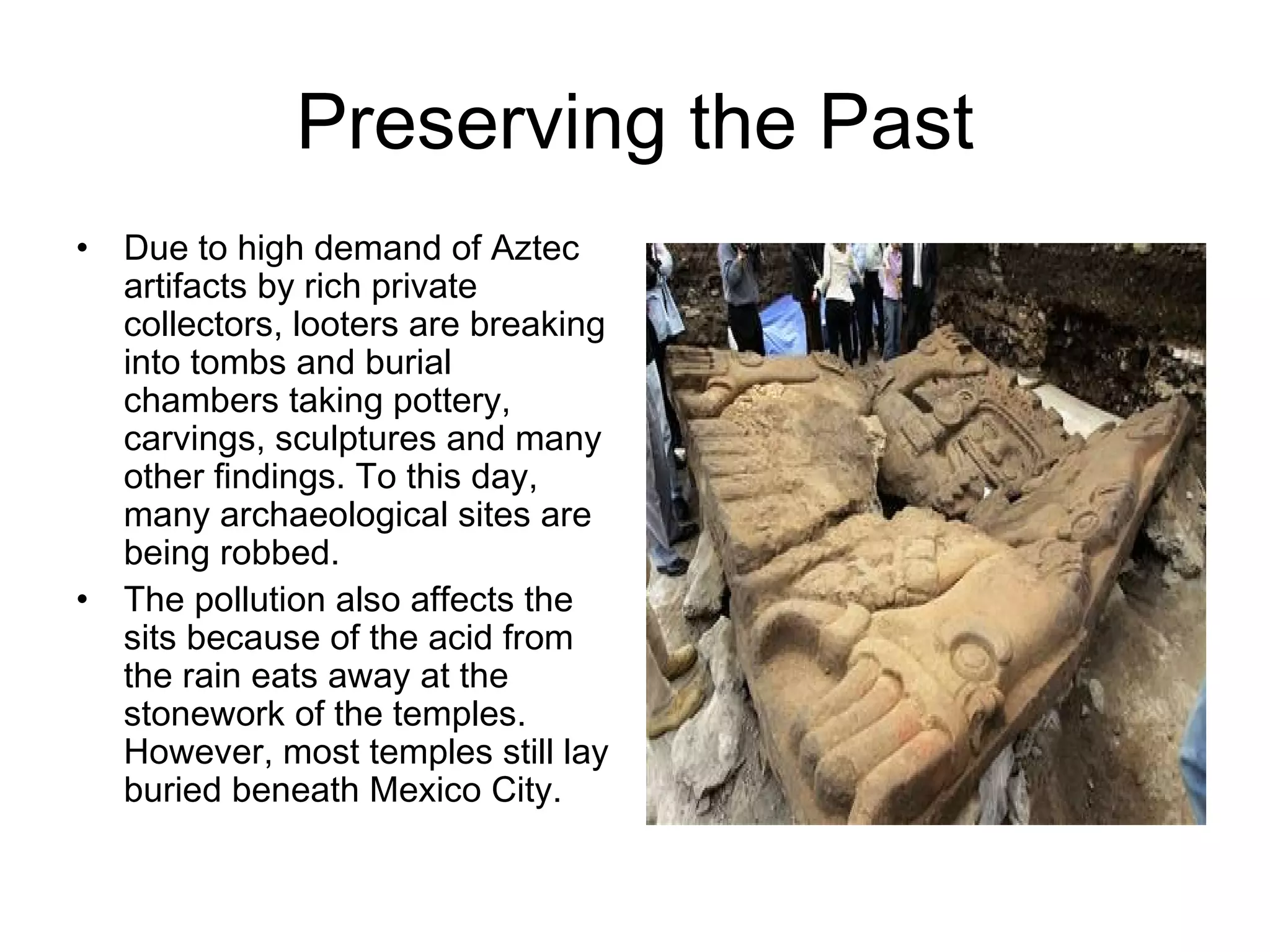 Preserving the Past Due to high demand of Aztec artifacts by rich private collectors, looters are breaking into tombs and burial chambers taking pottery, carvings, sculptures and many other findings. To this day, many archaeological sites are being robbed. The pollution also affects the sits because of the acid from the rain eats away at the stonework of the temples. However, most temples still lay buried beneath Mexico City . 
