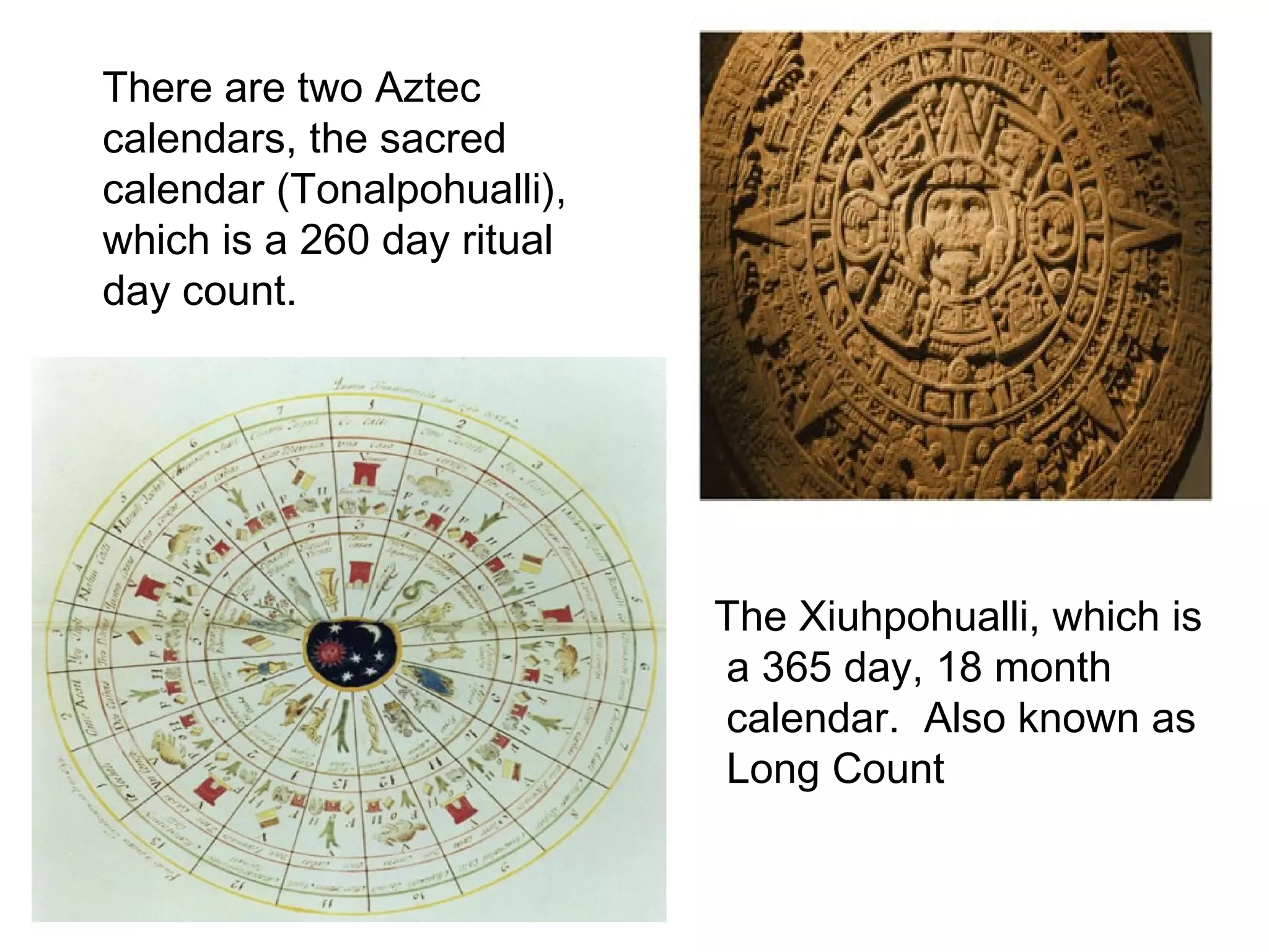 There are two Aztec calendars, the sacred calendar (Tonalpohualli), which is a 260 day ritual day count.  The Xiuhpohualli, which is a 365 day, 18 month calendar.  Also known as Long Count 