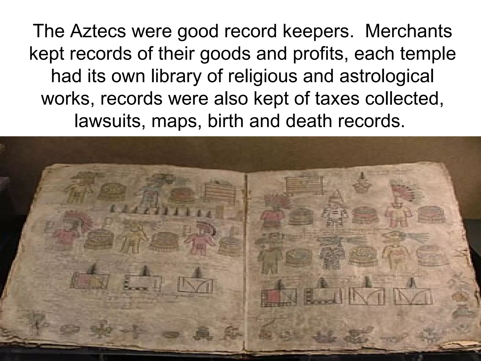 The Aztecs were good record keepers.  Merchants kept records of their goods and profits, each temple had its own library of religious and astrological works, records were also kept of taxes collected, lawsuits, maps, birth and death records.   