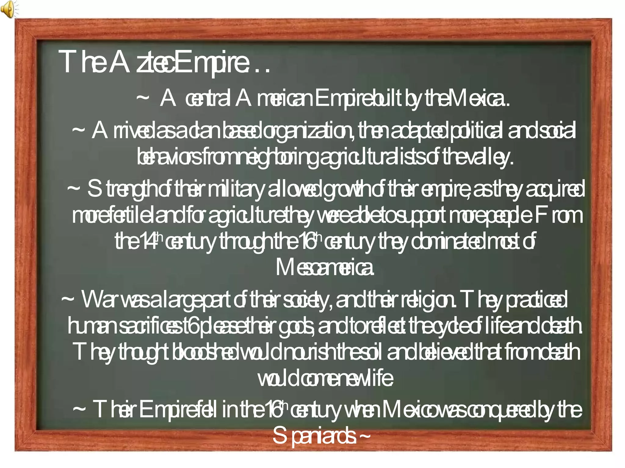 The  Aztec Empire… ~ A central American Empire built by the Mexica..  ~Arrived as a clan based organization, then adapted political and social behaviors from neighboring agriculturalists of the valley. ~Strength of their military allowed growth of their empire, as they acquired more fertile land for agriculture they were able to support more people. From the 14 th  century through the 16 th  century they dominated most of Mesoamerica. ~War was a large part of their society, and their religion. They practiced human sacrifices t6 please their gods, and to reflect the cycle of life and death. They thought bloodshed would nourish the soil and believed that from death would come new life. ~Their Empire fell in the 16 th  century when Mexico was conquered by the Spaniards.  ~ 