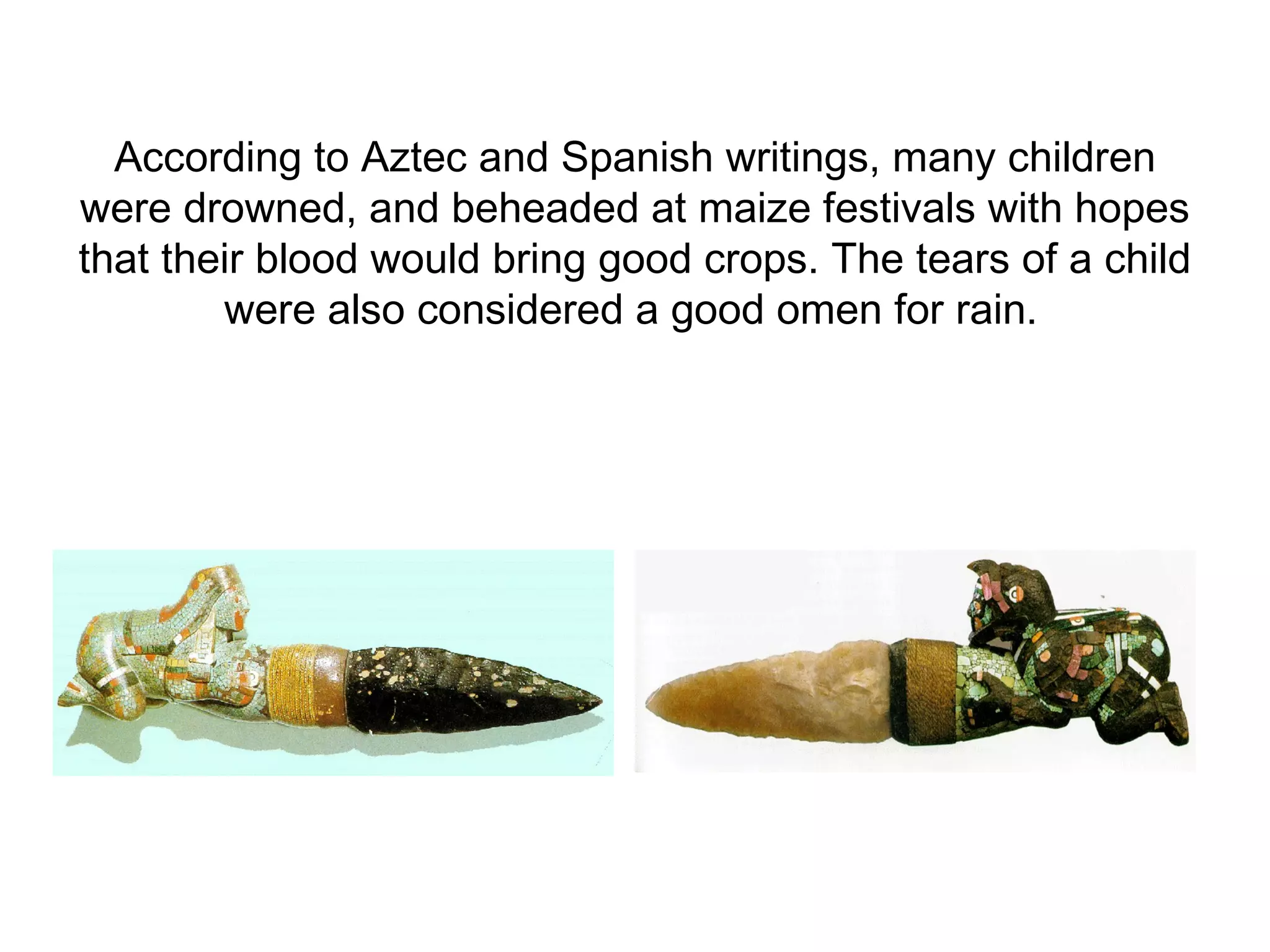 According to Aztec and Spanish writings, many children were drowned, and beheaded at maize festivals with hopes that their blood would bring good crops. The tears of a child were also considered a good omen for rain.   