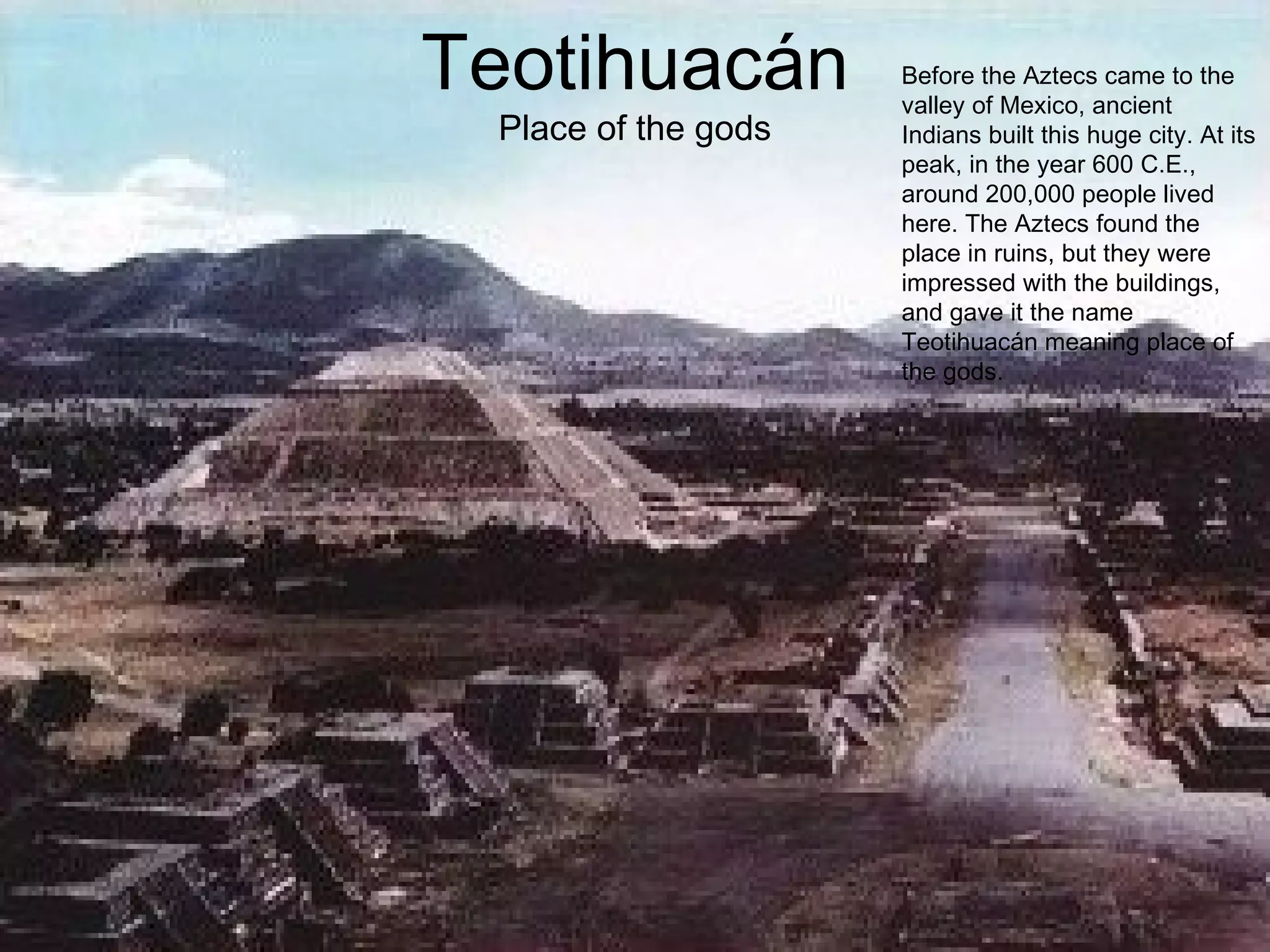 Teotihuacán Place of the gods Before the Aztecs came to the valley of Mexico, ancient Indians built this huge city. At its peak, in the year 600 C.E., around 200,000 people lived here. The Aztecs found the place in ruins, but they were impressed with the buildings, and gave it the name Teotihuacán meaning place of the gods. 