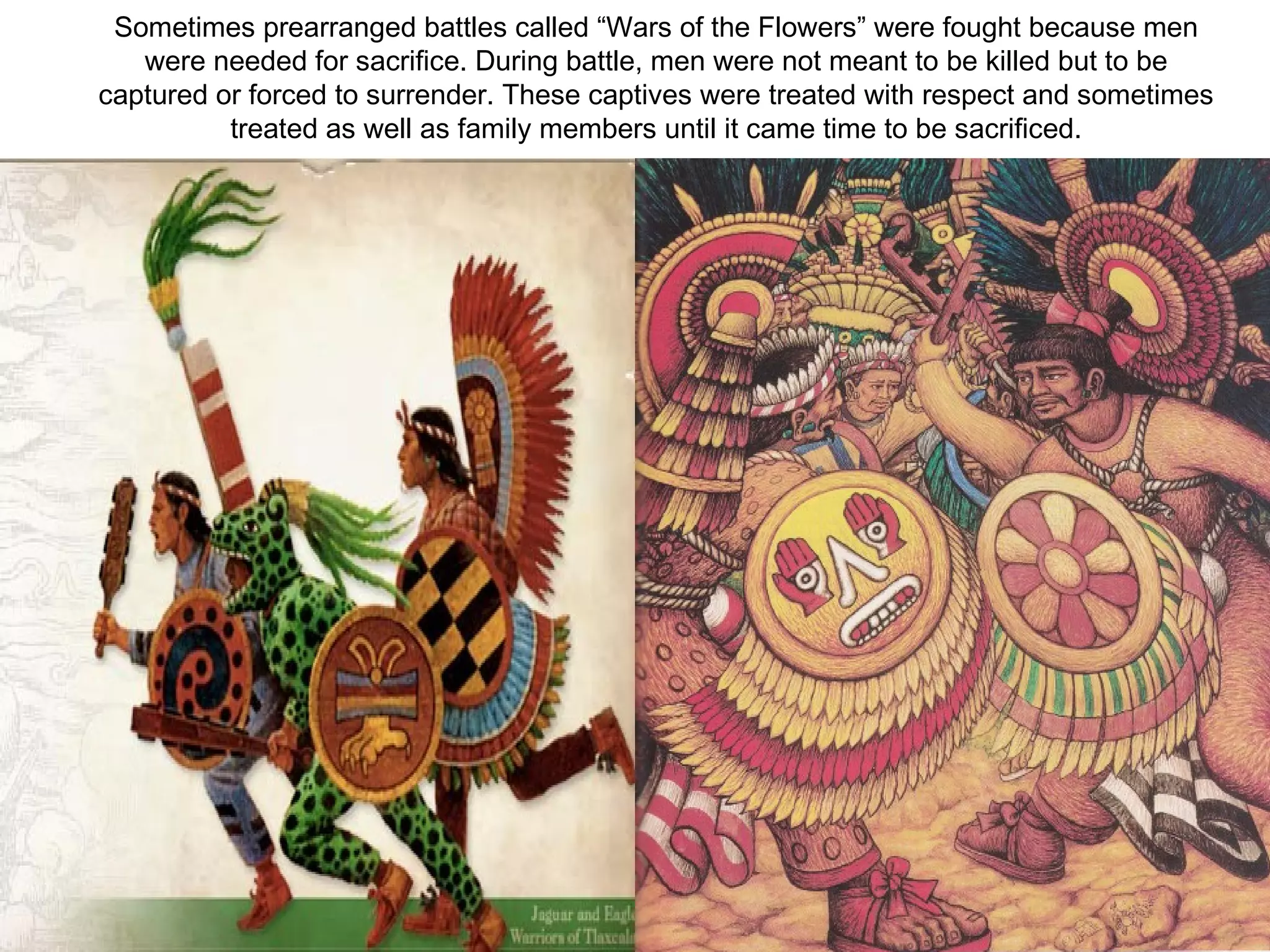 Sometimes prearranged battles called “Wars of the Flowers” were fought because men were needed for sacrifice. During battle, men were not meant to be killed but to be captured or forced to surrender. These captives were treated with respect and sometimes treated as well as family members until it came time to be sacrificed. 