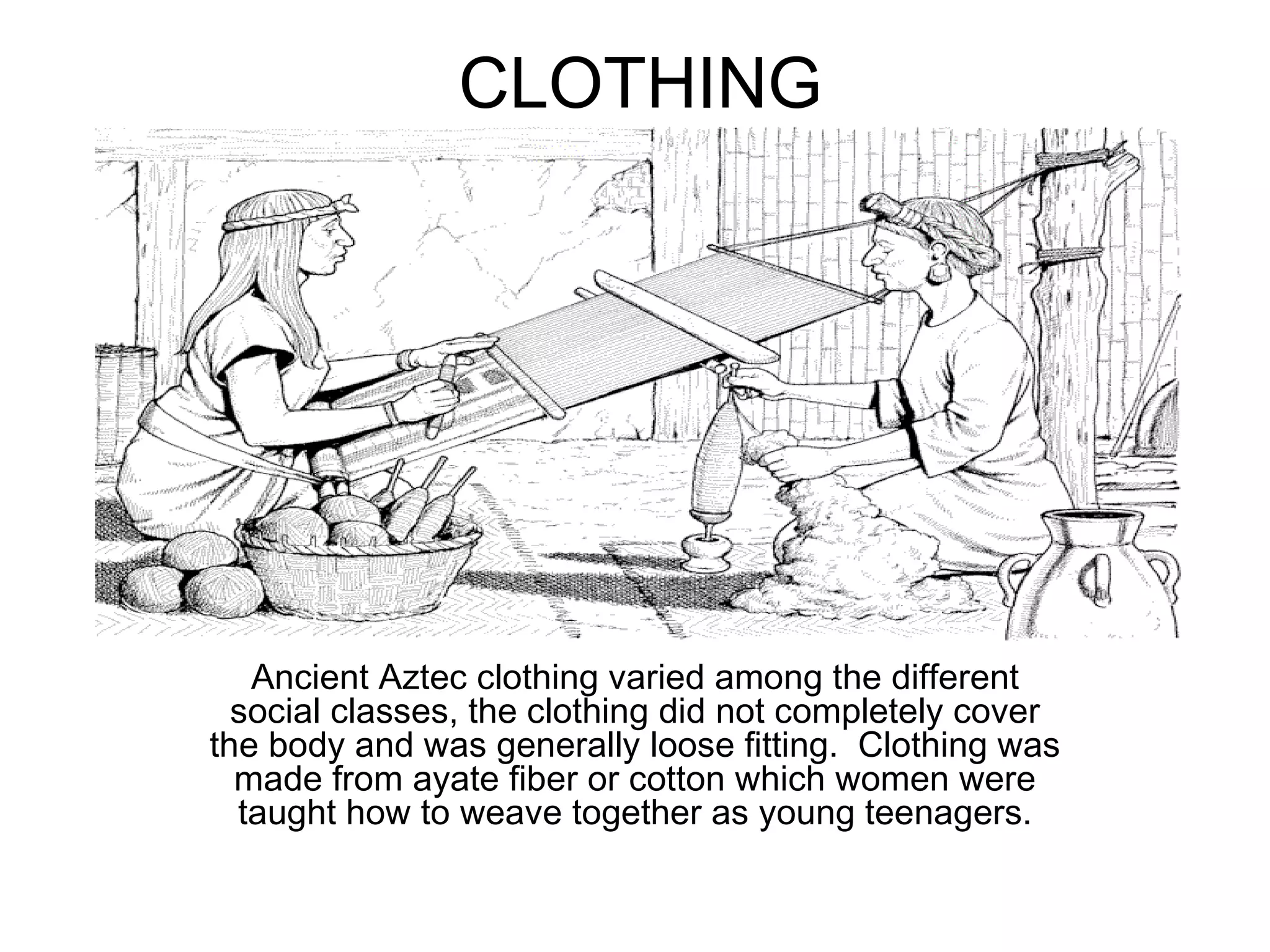 CLOTHING Ancient Aztec clothing varied among the different social classes, the clothing did not completely cover the body and was generally loose fitting.  Clothing was made from ayate fiber or cotton which women were taught how to weave together as young teenagers. 