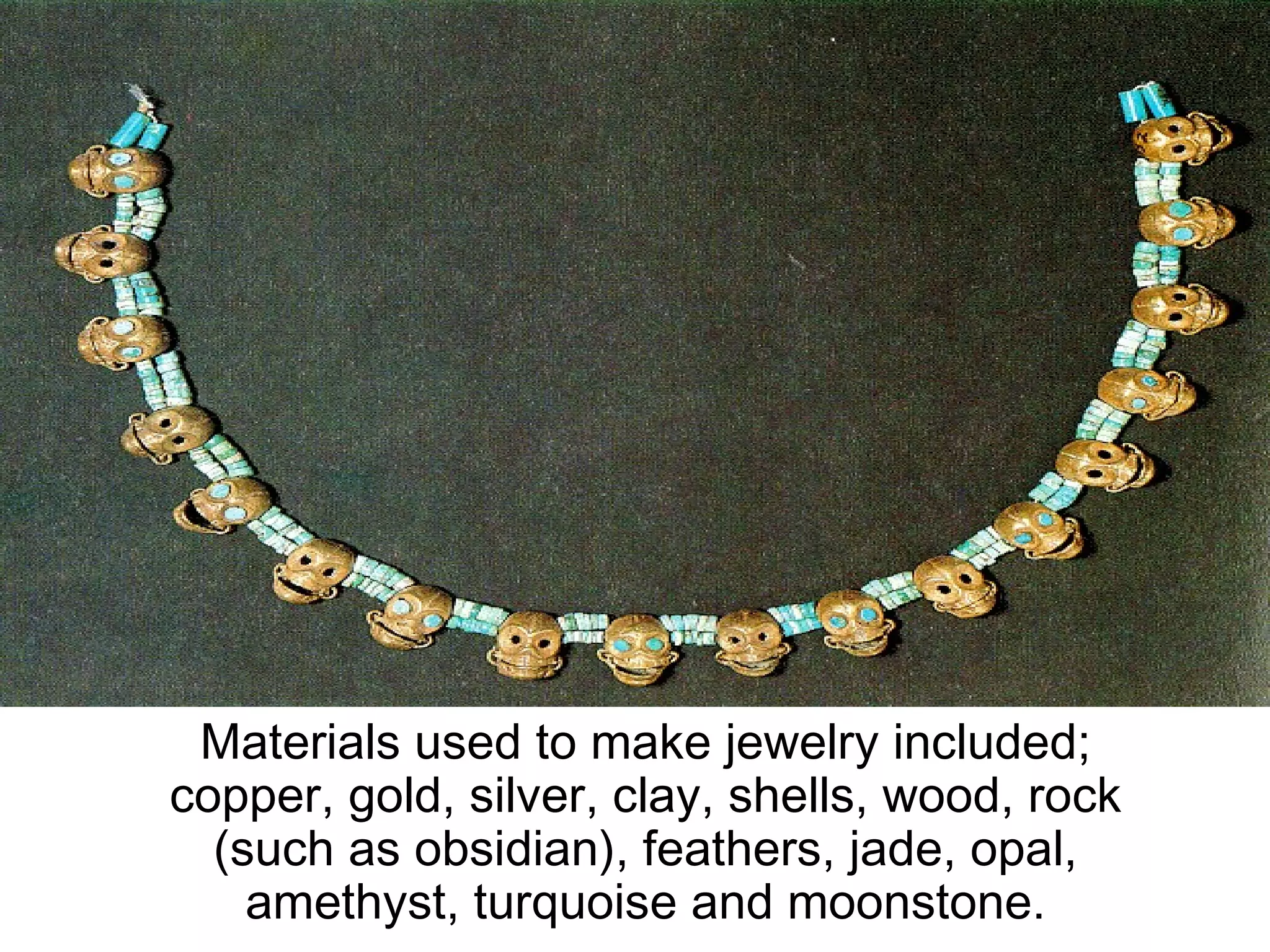 Materials used to make jewelry included; copper, gold, silver, clay, shells, wood, rock (such as obsidian), feathers, jade, opal, amethyst, turquoise and moonstone. 