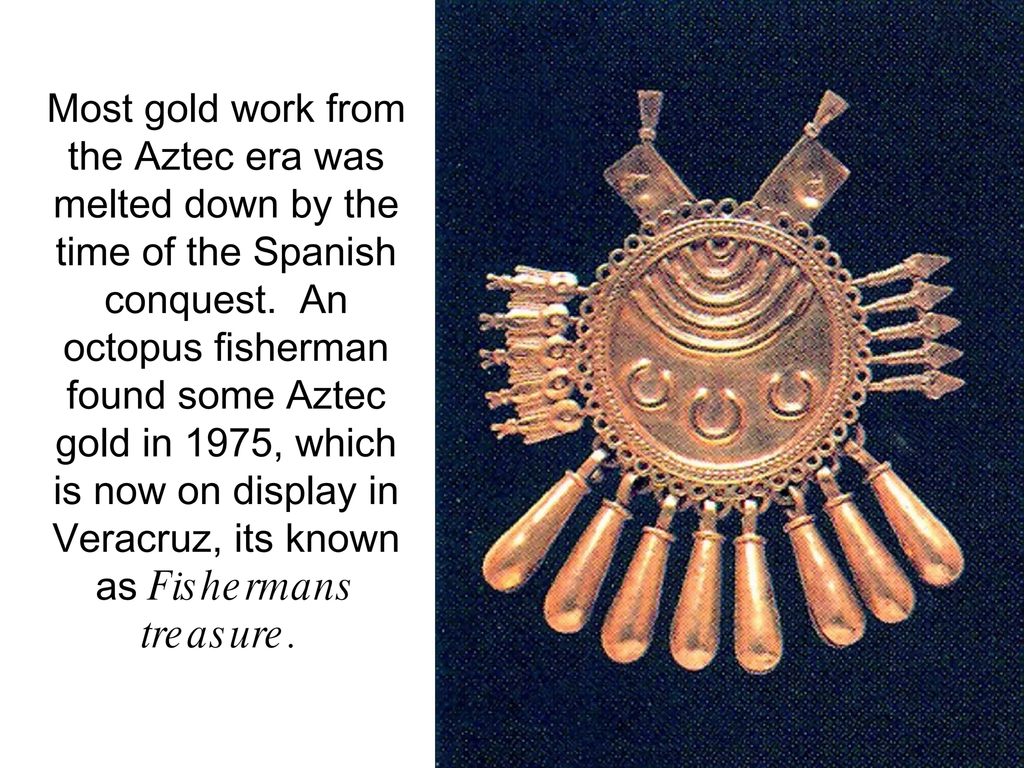 Most gold work from the Aztec era was melted down by the time of the Spanish conquest.  An octopus fisherman found some Aztec gold in 1975, which is now on display in Veracruz, its known as  Fishermans treasure.   