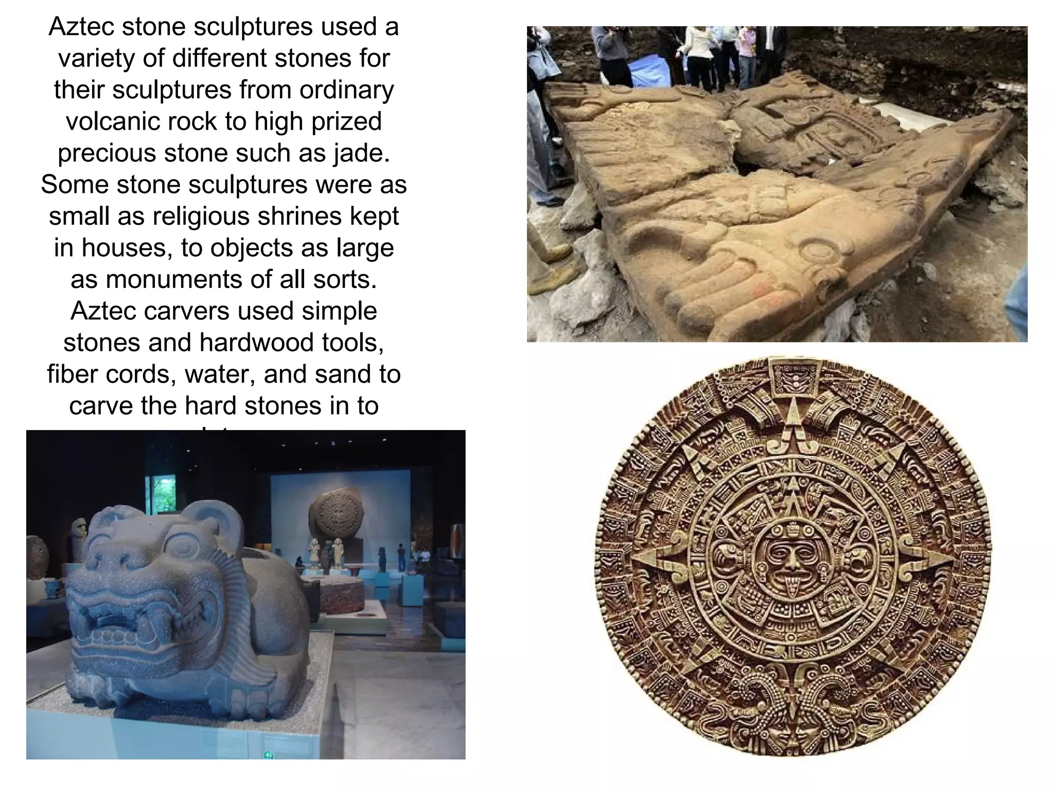 Aztec stone sculptures used a variety of different stones for their sculptures from ordinary volcanic rock to high prized precious stone such as jade. Some stone sculptures were as small as religious shrines kept in houses, to objects as large as monuments of all sorts. Aztec carvers used simple stones and hardwood tools, fiber cords, water, and sand to carve the hard stones in to sculptures. 