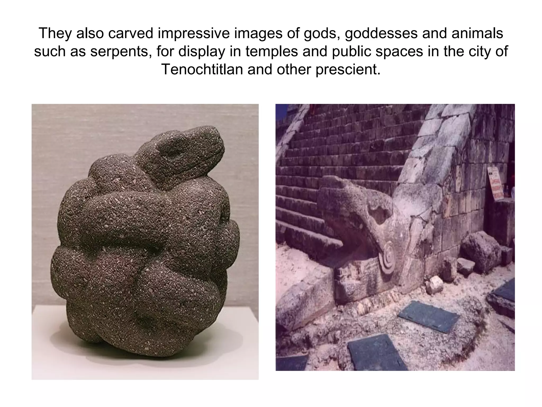 They also carved impressive images of gods, goddesses and animals such as serpents, for display in temples and public spaces in the city of Tenochtitlan and other prescient. 