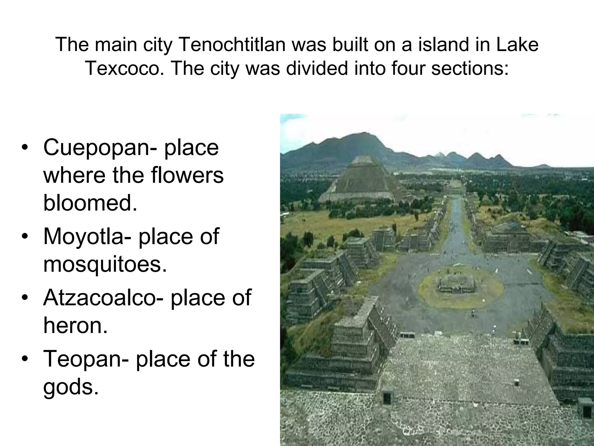 The main city Tenochtitlan was built on a island in Lake Texcoco. The city was divided into four sections: Cuepopan- place where the flowers bloomed. Moyotla- place of mosquitoes. Atzacoalco- place of heron. Teopan- place of the gods. 