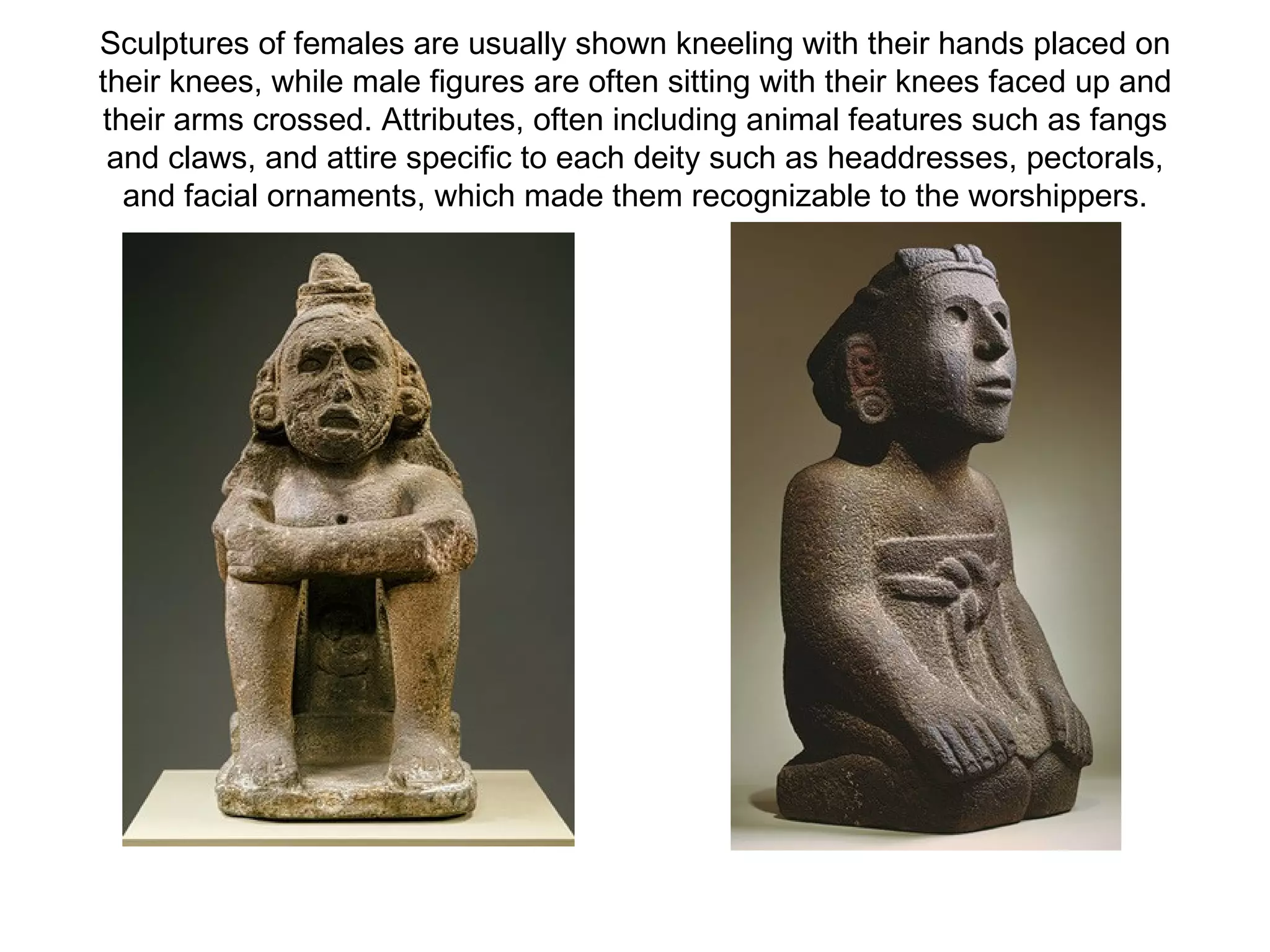 Sculptures of females are usually shown kneeling with their hands placed on their knees, while male figures are often sitting with their knees faced up and their arms crossed. Attributes, often including animal features such as fangs and claws, and attire specific to each deity such as headdresses, pectorals, and facial ornaments, which made them recognizable to the worshippers. 