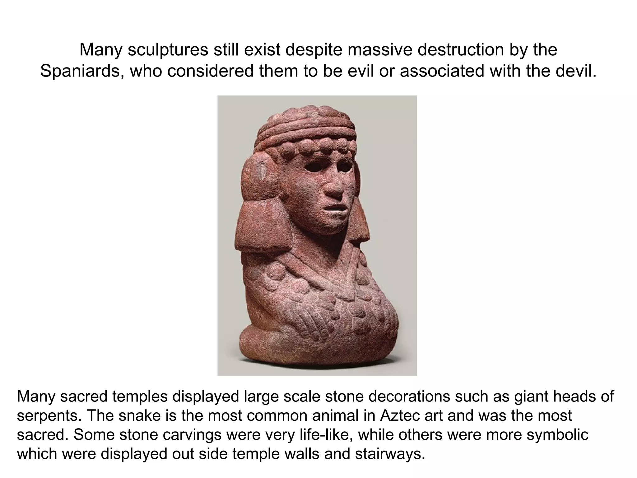 Many sculptures still exist despite massive destruction by the Spaniards, who considered them to be evil or associated with the devil. Many sacred temples displayed large scale stone decorations such as giant heads of serpents. The snake is the most common animal in Aztec art and was the most sacred. Some stone carvings were very life-like, while others were more symbolic which were displayed out side temple walls and stairways. 