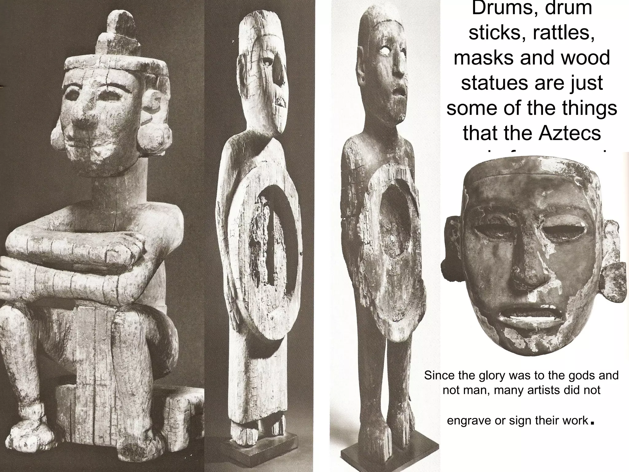 Drums, drum sticks, rattles, masks and wood statues are just some of the things that the Aztecs made from wood. Since the glory was to the gods and not man, many artists did not engrave or sign their work . 