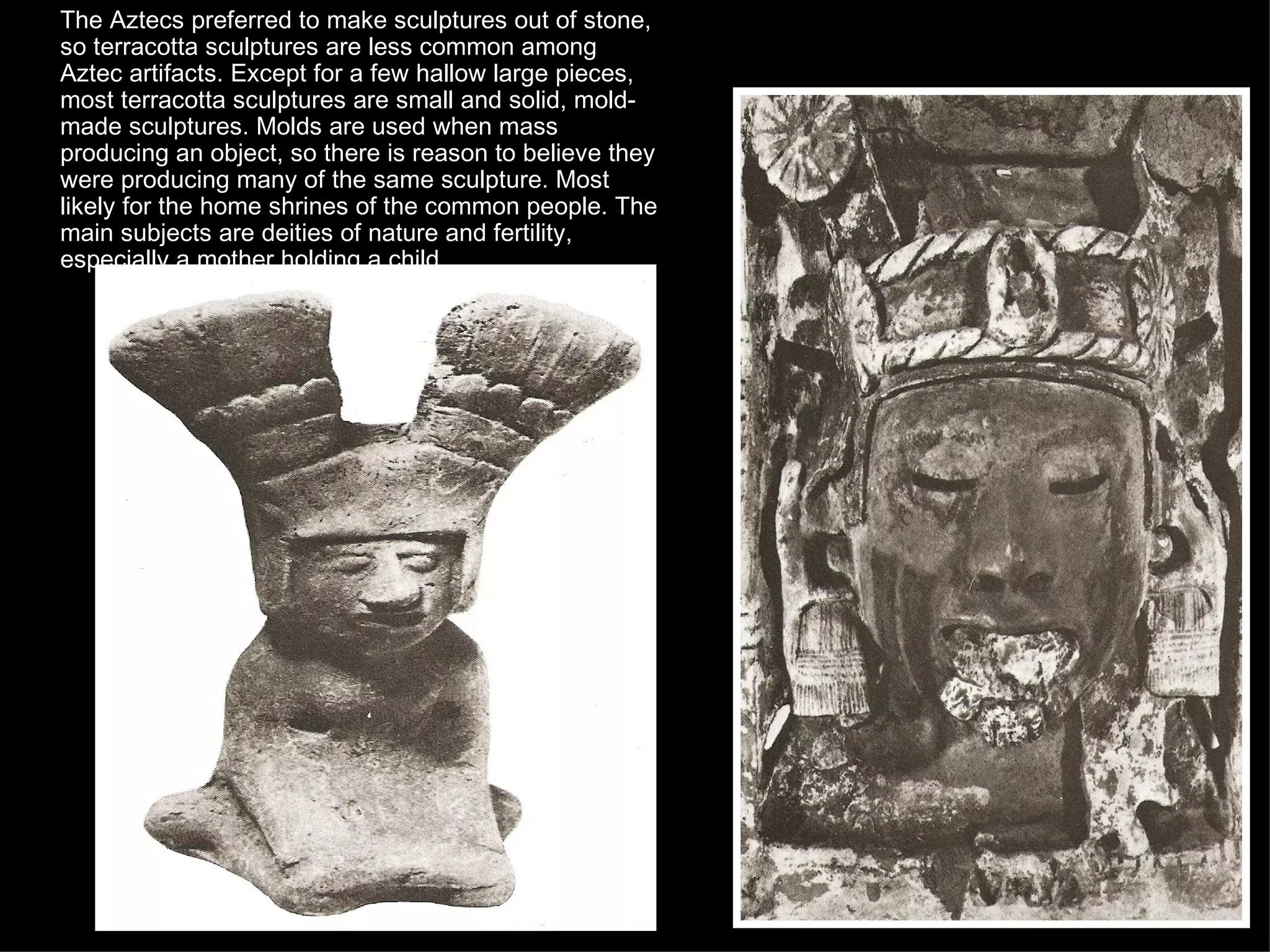 The Aztecs preferred to make sculptures out of stone, so terracotta sculptures are less common among Aztec artifacts. Except for a few hallow large pieces, most terracotta sculptures are small and solid, mold-made sculptures. Molds are used when mass producing an object, so there is reason to believe they were producing many of the same sculpture. Most likely for the home shrines of the common people. The main subjects are deities of nature and fertility, especially a mother holding a child.  